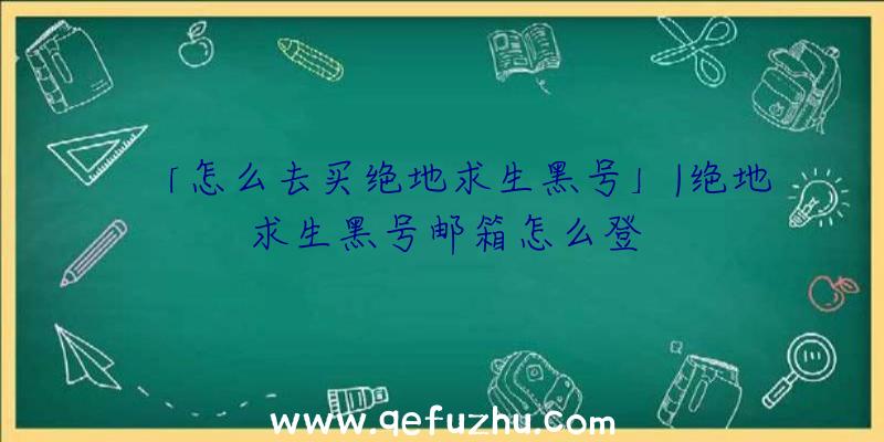 「怎么去买绝地求生黑号」|绝地求生黑号邮箱怎么登